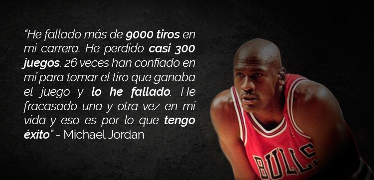 “He fallado más de 9000 tiros en mi carrera. He perdido casi 300 juegos. 26 veces han confiado en mí para tomar el tiro que ganaba el juego y lo he fallado. He fracasado una y otra vez en mi vida y eso es por lo que tengo éxito” Michael Jordan